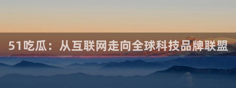 51吃瓜：从互联网走向全球科技品牌联盟